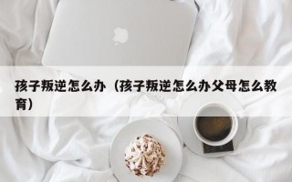 孩子叛逆怎么办（孩子叛逆怎么办父母怎么教育）