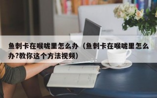 鱼刺卡在喉咙里怎么办（鱼刺卡在喉咙里怎么办?教你这个方法视频）