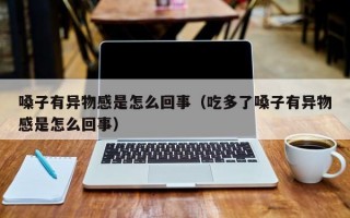 嗓子有异物感是怎么回事（吃多了嗓子有异物感是怎么回事）