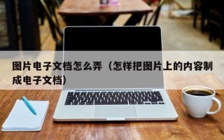 图片电子文档怎么弄（怎样把图片上的内容制成电子文档）