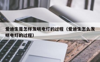 爱迪生是怎样发明电灯的过程（爱迪生怎么发明电灯的过程）