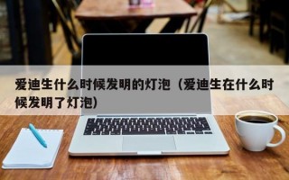 爱迪生什么时候发明的灯泡（爱迪生在什么时候发明了灯泡）