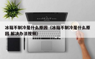 冰箱不制冷是什么原因（冰箱不制冷是什么原因 解决办法视频）