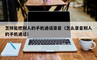 怎样能把别人的手机通话录音（怎么录音别人的手机通话）