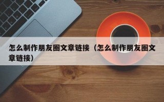 怎么制作朋友圈文章链接（怎么制作朋友圈文章链接）