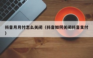 抖音月月付怎么关闭（抖音如何关闭抖音支付）