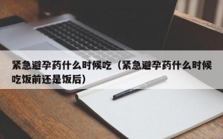 紧急避孕药什么时候吃（紧急避孕药什么时候吃饭前还是饭后）