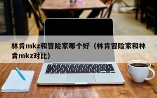 林肯mkz和冒险家哪个好（林肯冒险家和林肯mkz对比）