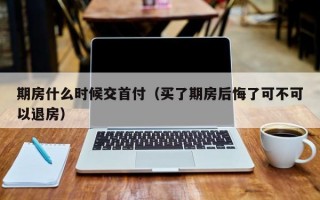 期房什么时候交首付（买了期房后悔了可不可以退房）