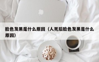 脸色发黑是什么原因（人死后脸色发黑是什么原因）