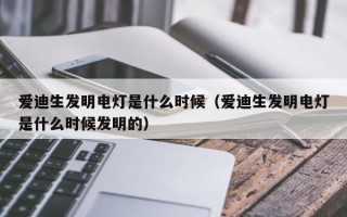 爱迪生发明电灯是什么时候（爱迪生发明电灯是什么时候发明的）