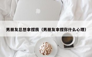 男朋友总想拿捏我（男朋友拿捏你什么心理）