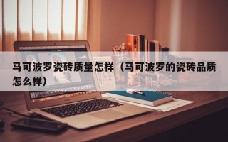 马可波罗瓷砖质量怎样（马可波罗的瓷砖品质怎么样）