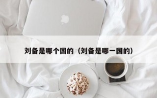 刘备是哪个国的（刘备是哪一国的）