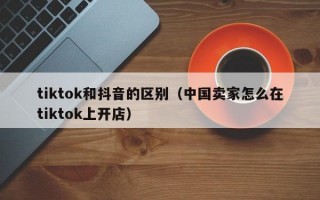 tiktok和抖音的区别（中国卖家怎么在tiktok上开店）