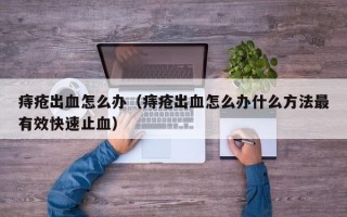 痔疮出血怎么办（痔疮出血怎么办什么方法最有效快速止血）