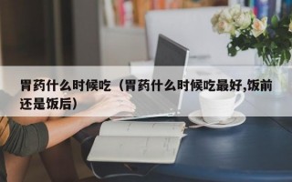 胃药什么时候吃（胃药什么时候吃最好,饭前还是饭后）