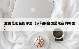 金国是现在的哪里（以前的金国是现在的哪里）