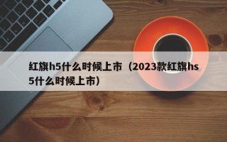 红旗h5什么时候上市（2023款红旗hs5什么时候上市）