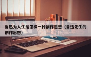 鲁迅为人生是怎样一种创作思想（鲁迅先生的创作思想）