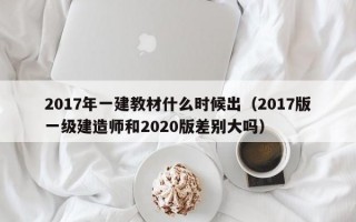 2017年一建教材什么时候出（2017版一级建造师和2020版差别大吗）