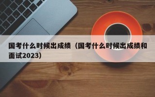 国考什么时候出成绩（国考什么时候出成绩和面试2023）