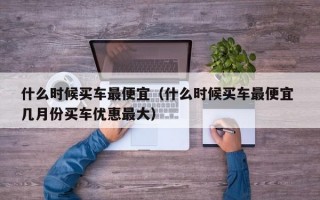 什么时候买车最便宜（什么时候买车最便宜 几月份买车优惠最大）