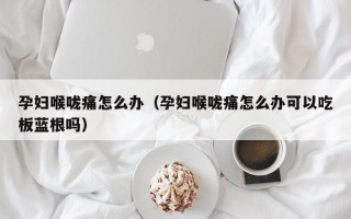 孕妇喉咙痛怎么办（孕妇喉咙痛怎么办可以吃板蓝根吗）