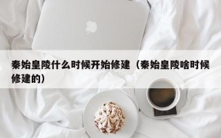 秦始皇陵什么时候开始修建（秦始皇陵啥时候修建的）