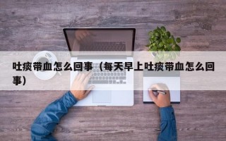 吐痰带血怎么回事（每天早上吐痰带血怎么回事）