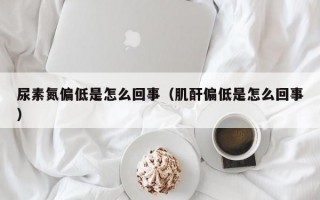 尿素氮偏低是怎么回事（肌酐偏低是怎么回事）