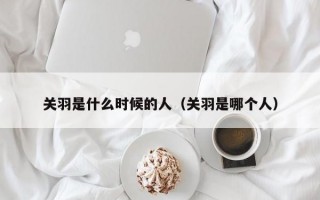 关羽是什么时候的人（关羽是哪个人）