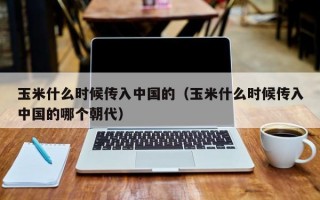 玉米什么时候传入中国的（玉米什么时候传入中国的哪个朝代）