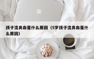 孩子流鼻血是什么原因（5岁孩子流鼻血是什么原因）