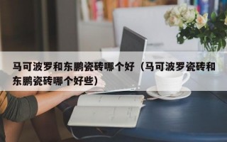 马可波罗和东鹏瓷砖哪个好（马可波罗瓷砖和东鹏瓷砖哪个好些）