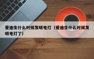 爱迪生什么时候发明电灯（爱迪生什么时候发明电灯了）