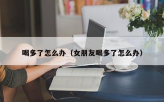 喝多了怎么办（女朋友喝多了怎么办）