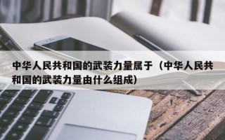 中华人民共和国的武装力量属于（中华人民共和国的武装力量由什么组成）