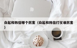 白起和韩信哪个厉害（白起和韩信打仗谁厉害）