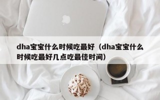 dha宝宝什么时候吃最好（dha宝宝什么时候吃最好几点吃最佳时间）