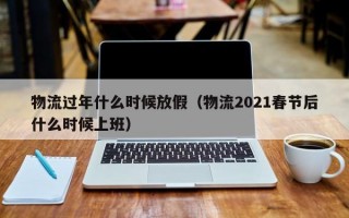 物流过年什么时候放假（物流2021春节后什么时候上班）