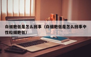 白细胞低是怎么回事（白细胞低是怎么回事中性粒细胞低）