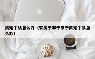 离婚手续怎么办（有房子车子孩子离婚手续怎么办）