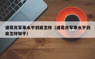 诸葛亮军事水平到底怎样（诸葛亮军事水平到底怎样知乎）