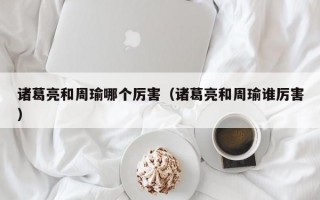 诸葛亮和周瑜哪个厉害（诸葛亮和周瑜谁厉害）