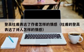 登高杜甫表达了作者怎样的情感（杜甫的登高表达了诗人怎样的情感）