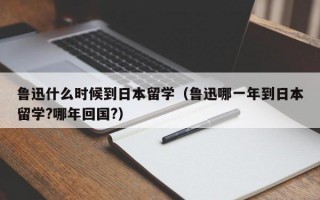 鲁迅什么时候到日本留学（鲁迅哪一年到日本留学?哪年回国?）