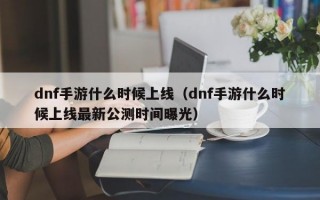 dnf手游什么时候上线（dnf手游什么时候上线最新公测时间曝光）