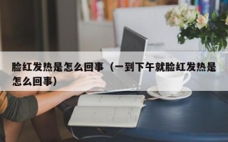 脸红发热是怎么回事（一到下午就脸红发热是怎么回事）