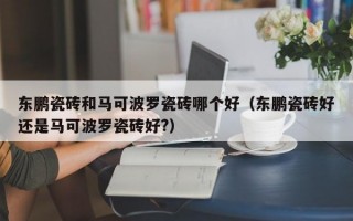 东鹏瓷砖和马可波罗瓷砖哪个好（东鹏瓷砖好还是马可波罗瓷砖好?）